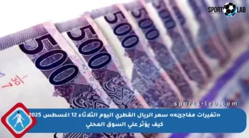 «تغيرات مفاجئة» سعر الريال القطري اليوم الثلاثاء 12 أغسطس 2025 كيف يؤثر على السوق المحلي